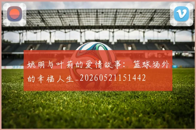 姚明与叶莉的爱情故事:篮球场外的幸福人生_20260521151442