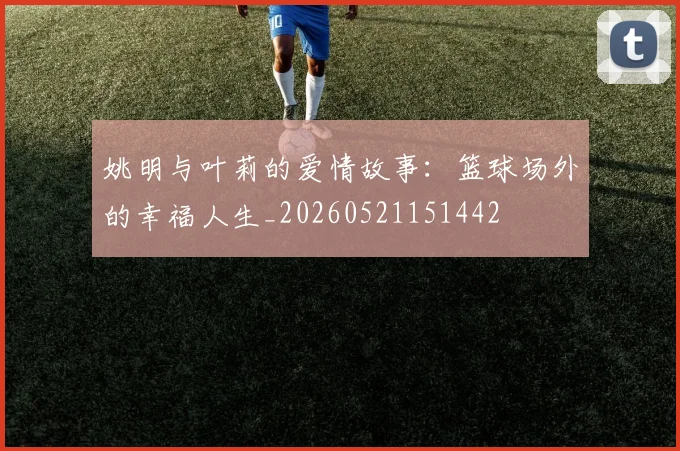 姚明与叶莉的爱情故事：篮球场外的幸福人生_20260521151442