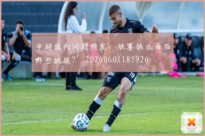 中超裁判问题频发，联赛执法面临哪些挑战？_20260601185926