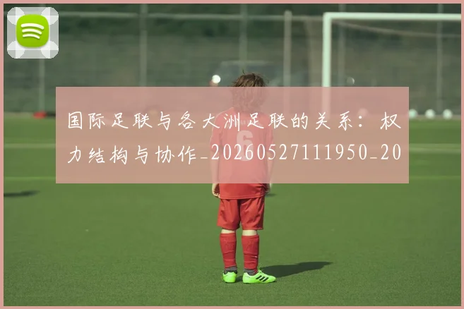 国际足联与各大洲足联的关系:权力结构与协作_20260527111950_20260609132412