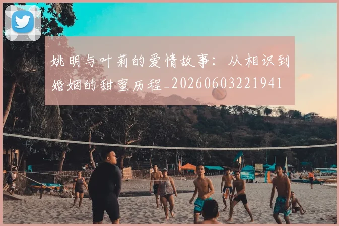 姚明与叶莉的爱情故事:从相识到婚姻的甜蜜历程_20260603221941