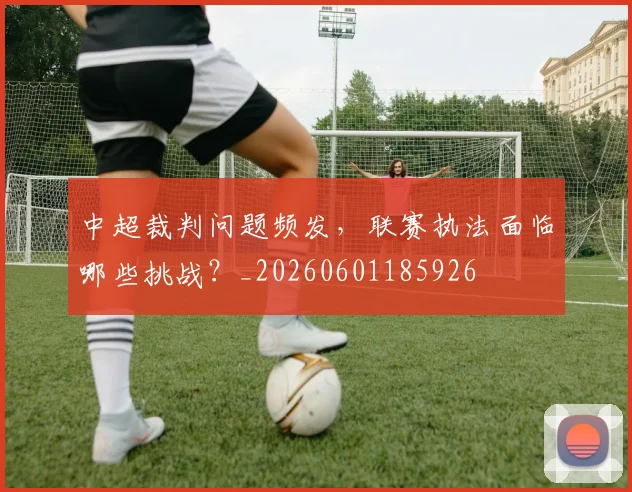 中超裁判问题频发，联赛执法面临哪些挑战？_20260601185926