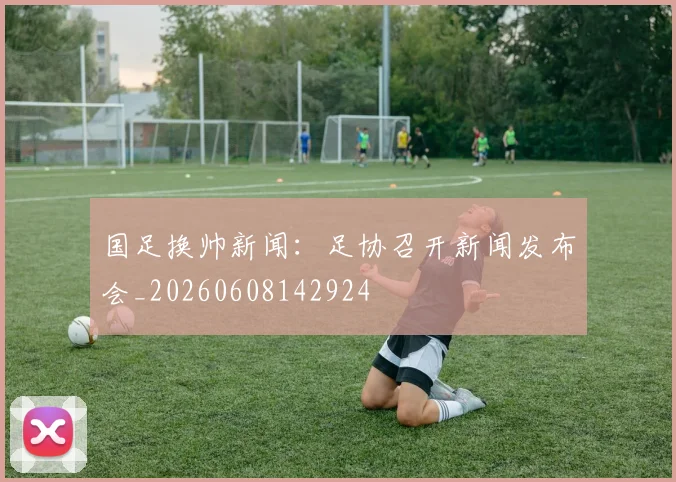 国足换帅新闻:足协召开新闻发布会_20260608142924