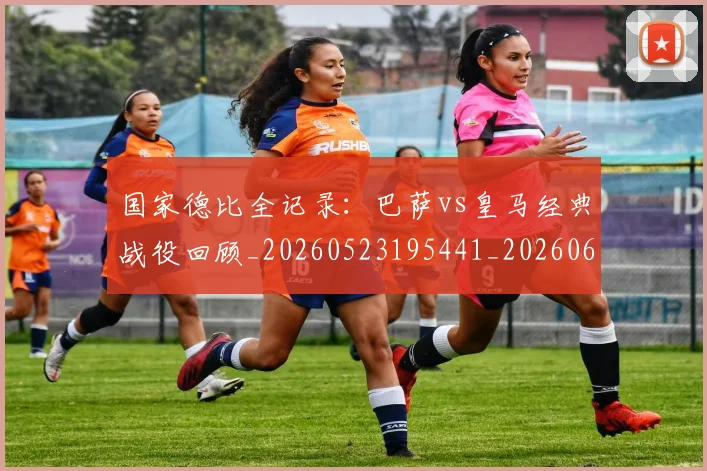 国家德比全记录:巴萨vs皇马经典战役回顾_20260523195441_20260608142814