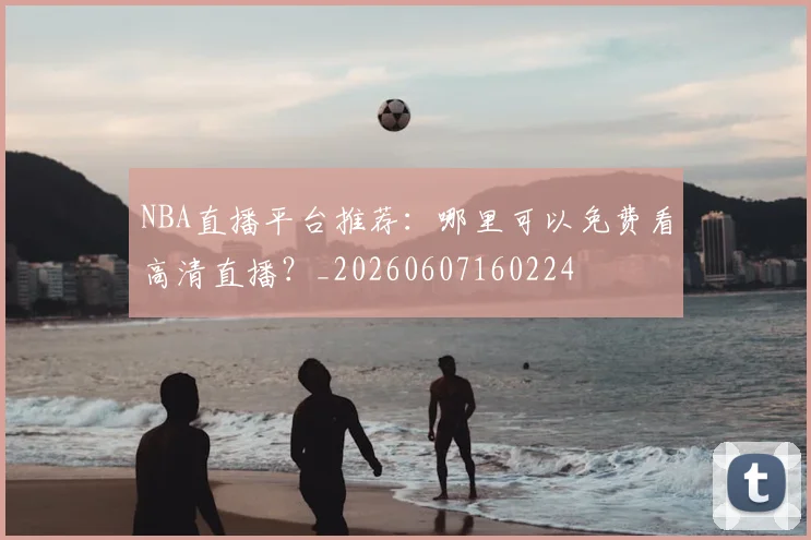 NBA直播平台推荐:哪里可以免费看高清直播?_20260607160224