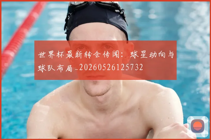 世界杯最新转会传闻:球星动向与球队布局_20260526125732